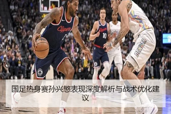 国足热身赛孙兴慜表现深度解析与战术优化建议